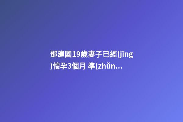 鄧建國19歲妻子已經(jīng)懷孕3個月 準(zhǔn)媽媽一定要注意家居風(fēng)水